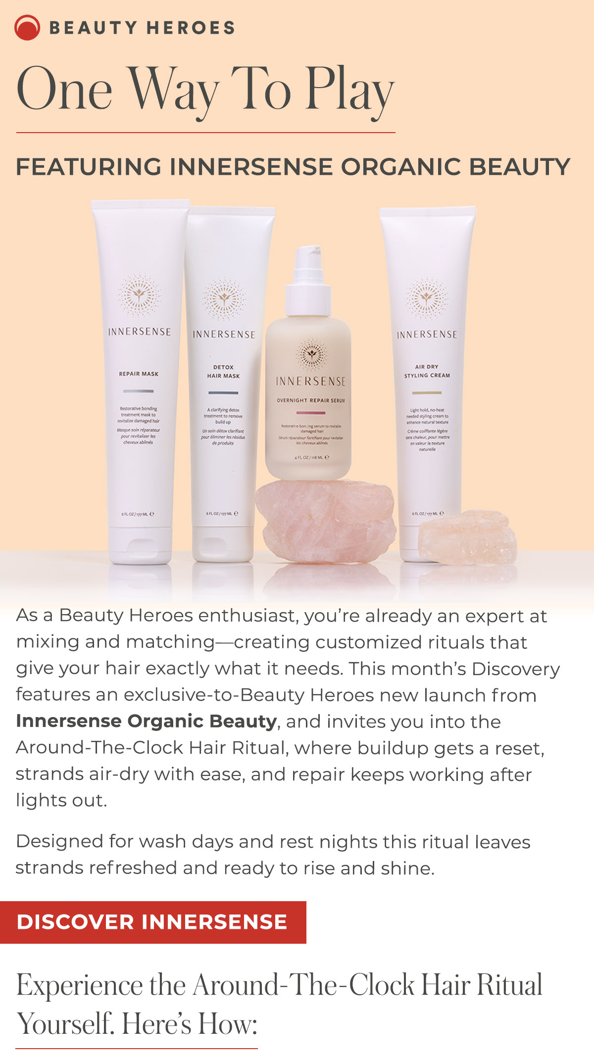 One Way To Play | This month’s Discovery features an exclusive-to-Beauty Heroes new launch from  Innersense Organic Beauty, and invites you into the Around-The-Clock Hair Ritual, where buildup gets a reset, strands air-dry with ease, and repair keeps working after lights out.  