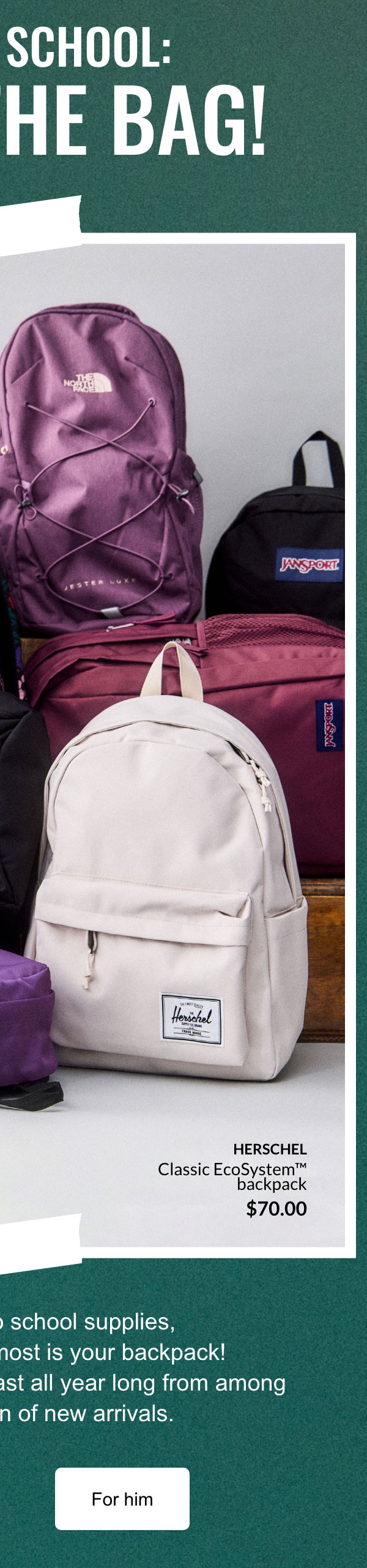 Back to school: It's in the bag!; When it comes to school supplies, the item you use the most is your backpack! Choose the perfect one to last all year long from among our wide selection of new arrivals.; For her; for him