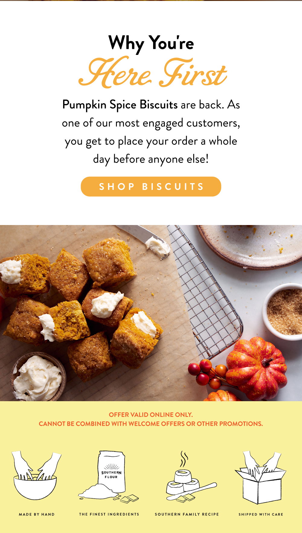 Why You're Here First. Pumpkin Spice Biscuits are back. As one of our most engaged customers, you get to place your order a whole day before anyone else!