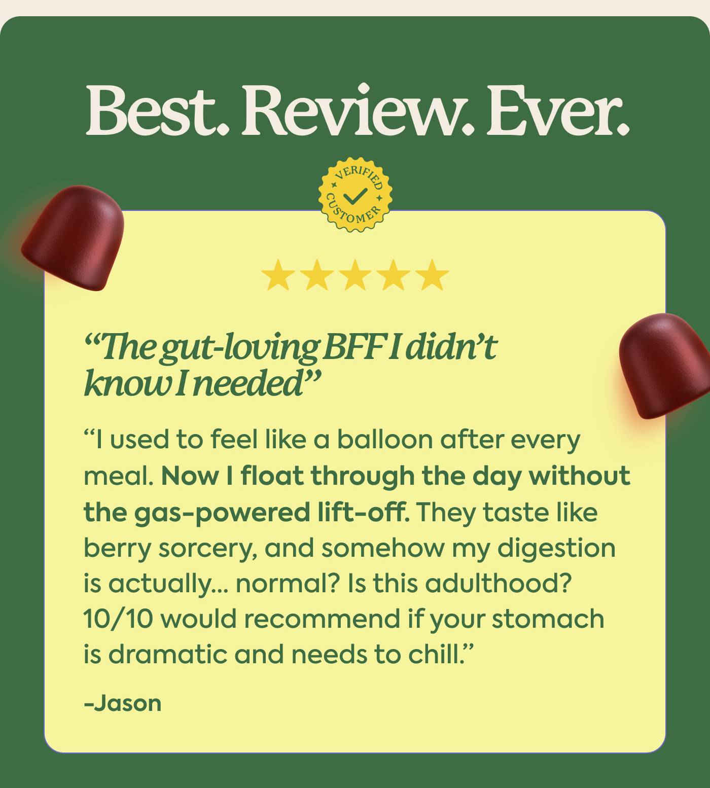  I used to feel like a balloon after every meal. Now I float through the day without the gas-powered lift-off. They taste like berry sorcery, and somehow my digestion is actually… normal? Is this adulthood? 10/10 would recommend if your stomach is dramatic and needs to chill.” - Jason