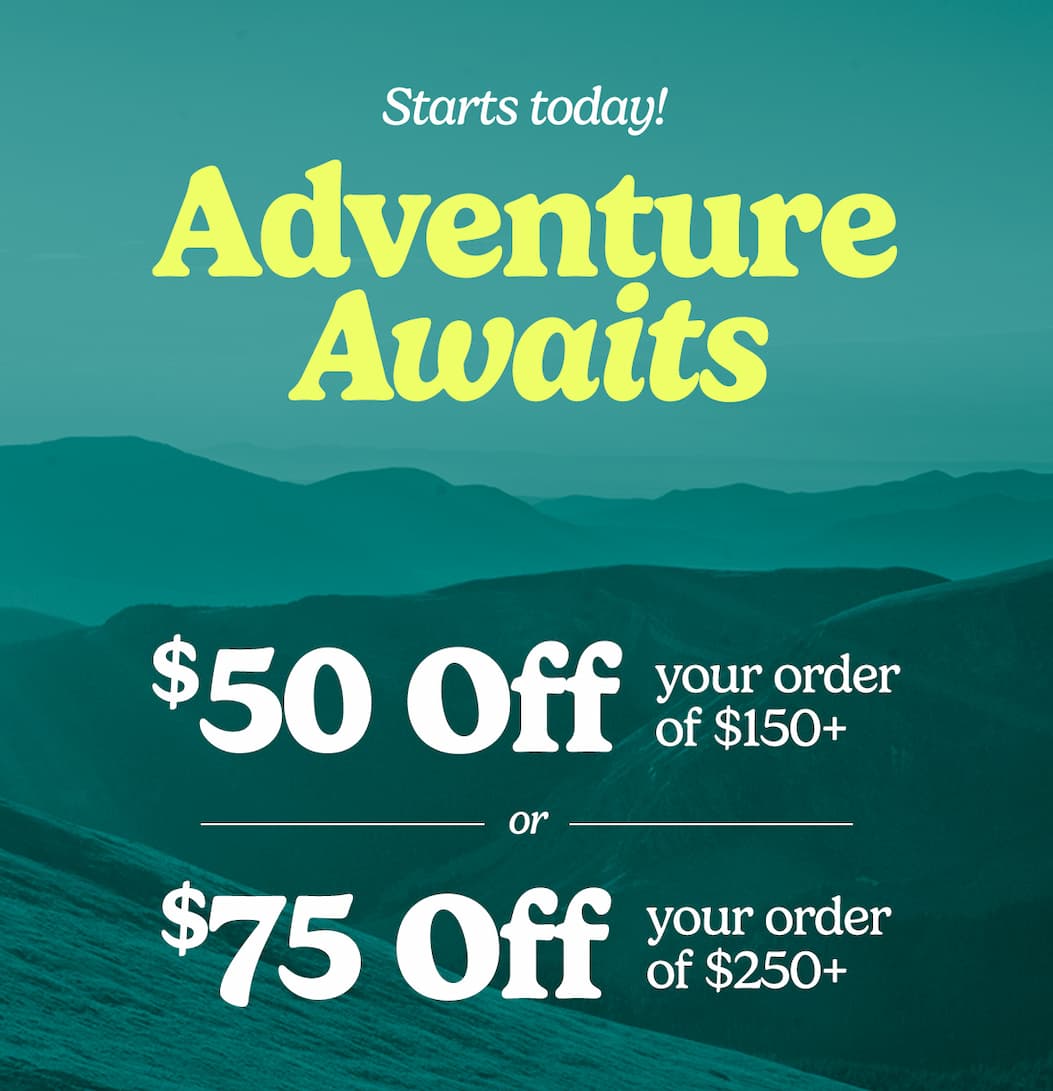 $50 off your order of $150+. $75 off your order of $250+. Adventure Awaits