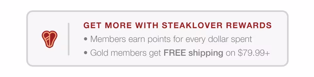 GET MORE WITH STEAKLOVER REWARDS-MEMBERS EARN POINTS FOR EVERY DOLLAR SPENT-GOLD MEMBERS GET FREE SHIPPING ON $79.99+.