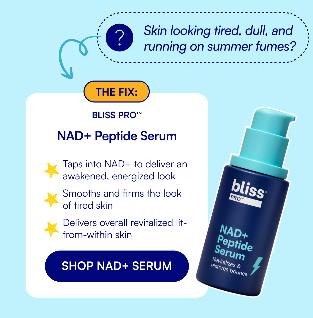 Skin looking tired, dull, and running on summer fumes? The fix: Bliss Pro™ NAD+ Peptide Serum Taps into NAD+ to deliver an awakened, energized look Smooths and firms the look of tired skin Delivers overall revitalized lit-from-within skin SHOP NAD+ SERUM