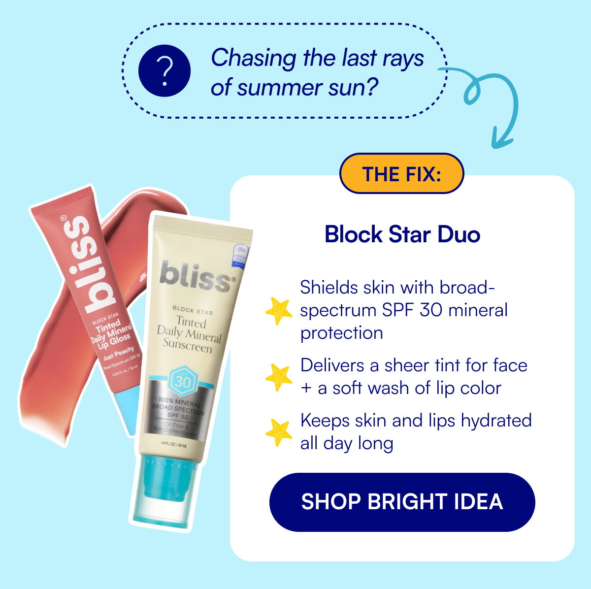 Chasing the last rays of summer sun? The fix: Block Star Duo Shields skin with broad-spectrum SPF 30 mineral protection Delivers a sheer tint for face + a soft wash of lip color Keeps skin and lips hydrated all day long SHOP BRIGHT IDEA