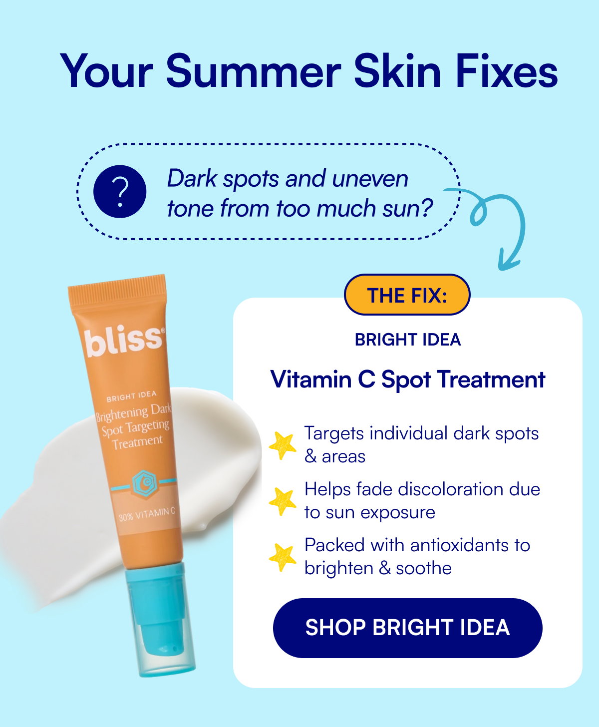 Your Summer Skin Fixes Dark spots and uneven tone from too much sun? The fix: Bright Idea Vitamin C Spot Treatment Targets individual dark spots & areas Helps fade discoloration due to sun exposure Packed with antioxidants to brighten & soothe SHOP BRIGHT IDEA