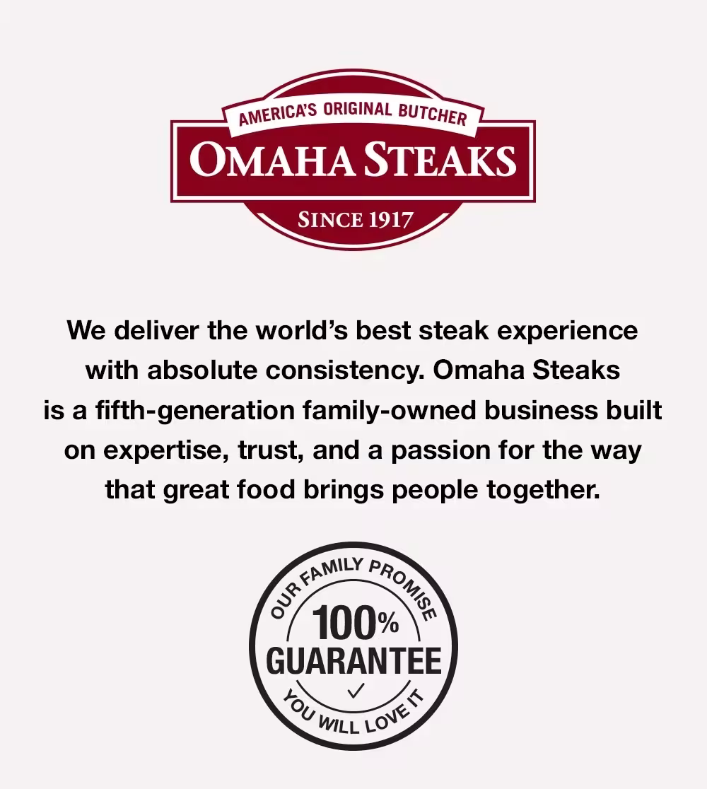 America's Original Butcher since 1917 –  We deliver the world's best steak experience with absolute consistency. Omaha Steaks is a fifth-generation famliy-owned business built on expertise, trust, and a passion for the way that great food brings people together. OUR FAMILY PROMISE - YOU WILL LOVE IT - 100% GUARANTEE