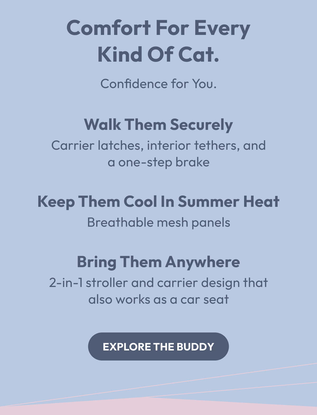 Comfort for Every Kind of Cat. | Walk them securely — Carrier latches, interior tethers, and a one-step brake Keep them cool in summer heat — Breathable mesh panels Bring them anywhere — 2-in-1 stroller and carrier design that also works as a car seat | Explore the Buddy