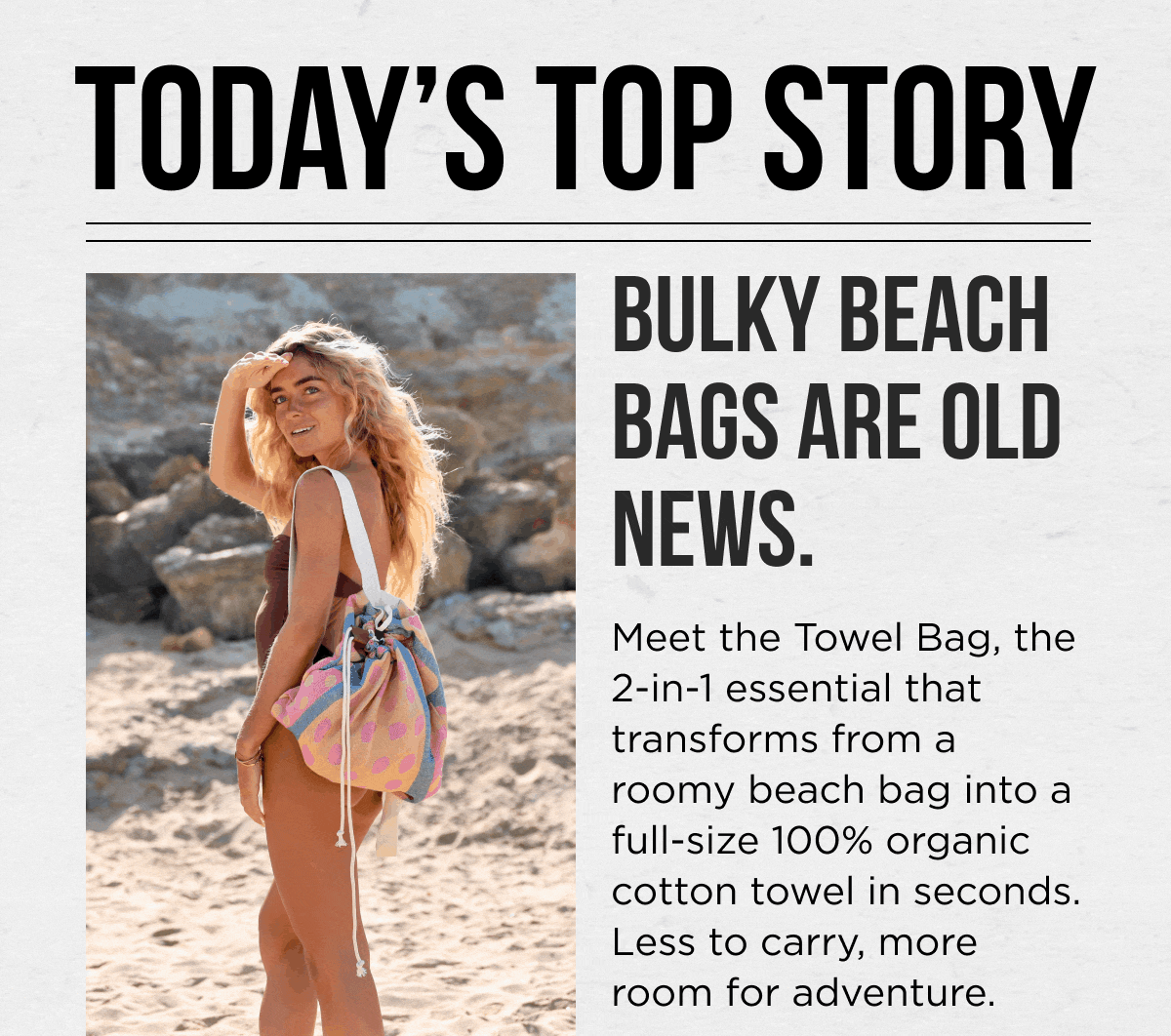 TODAY'S TOP STORY  BULKY BEACH BAGS ARE OLD NEWS.  Meet the Towel Bag, the 2-in-1 essential that transforms from a roomy beach bag into a full-size 100% organic cotton towel in seconds. Less to carry, more room for adventure.