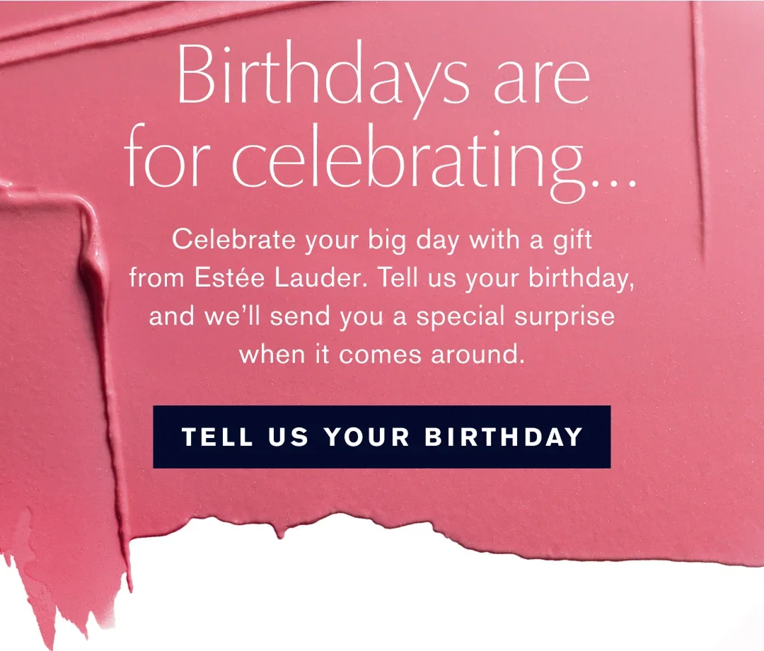 Birthdays are for celebrating... | Celebrate your big day with a gift from Estée Lauder. Tell us your birthday, and we'll send you a special surprise when it comes around. | TELL US YOUR BIRTHDAY