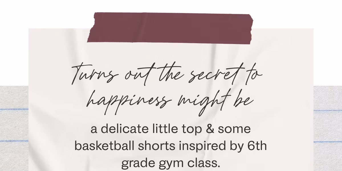 Turns out the secret to happiness might be a delicate little top & some basketball shorts inspired by 6th grade gym class.
