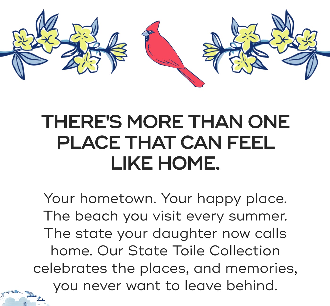 THERE'S MORE THAN ONE PLACE THAT CAN FEEL LIKE HOME. Your hometown. Your happy place. The beach you visit every summer. The state your daughter now calls home. Our State Toile Collection celebrates the places, and memories, you never want to leave behind.
