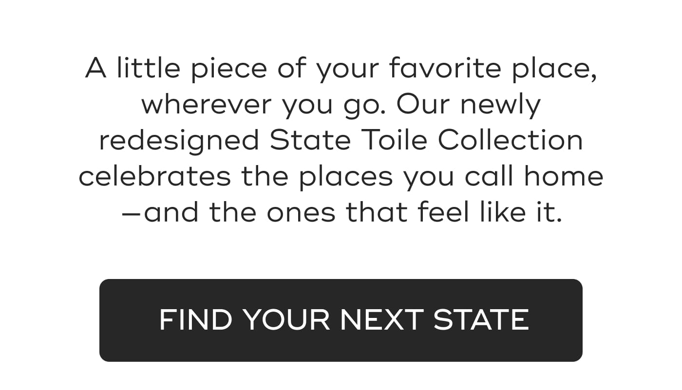 A little piece of your favorite place, wherever you go. Our newly redesigned State Toile Collection celebrates the places you call home—and the ones that feel like it. FIND YOUR NEXT STATE