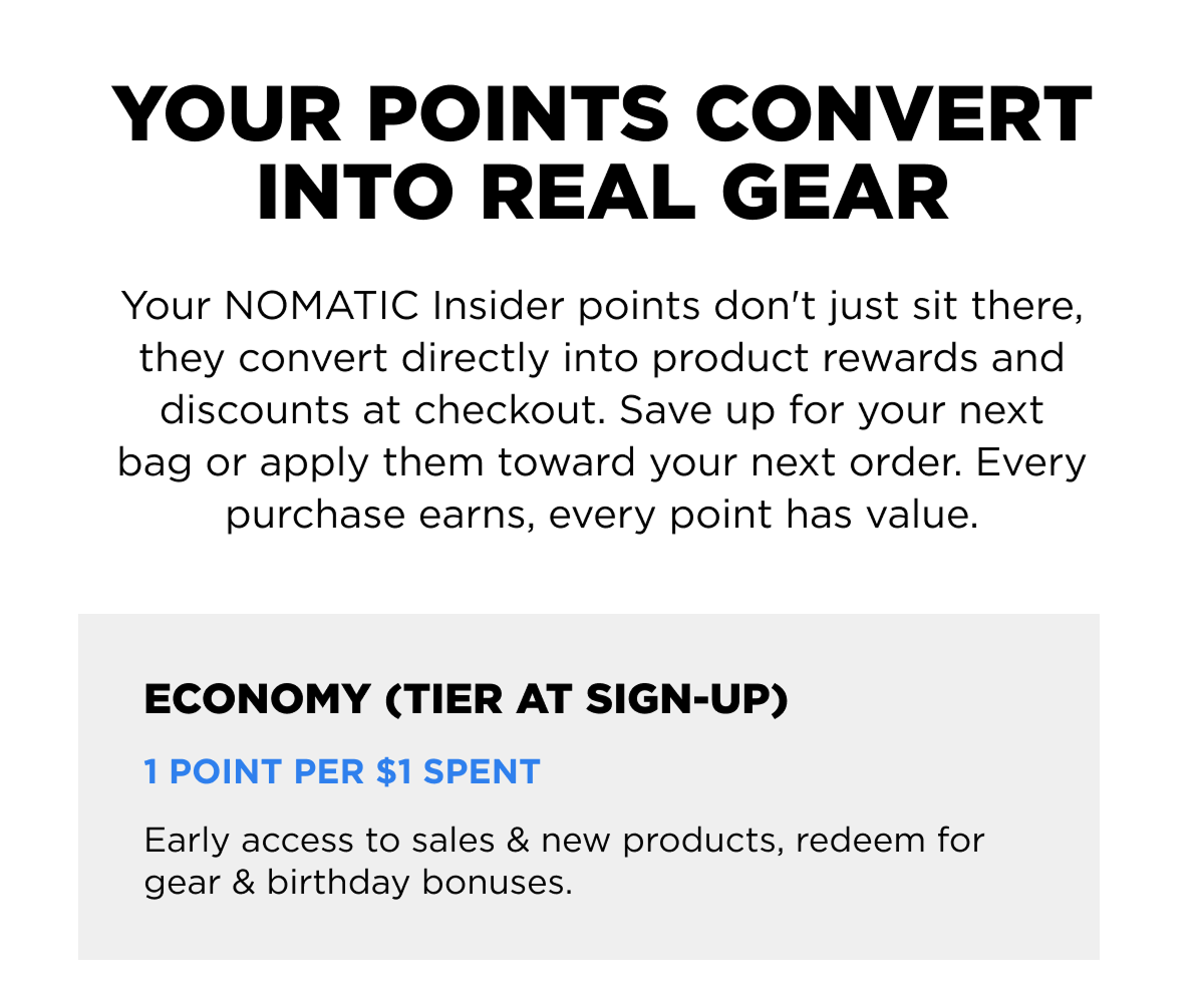 Your points convert into real gear  Your NOMATIC Insider points don't just sit there, they convert directly into product rewards and discounts at checkout. Save up for your next bag or apply them toward your next order. Every purchase earns, every point has value.