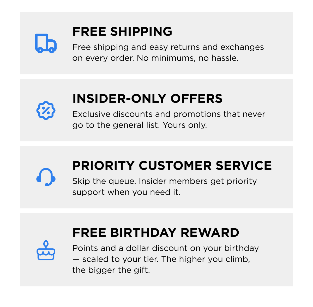 -FREE SHIPPING  -INSIDER-ONLY OFFERS  -PRIORITY CUSTOMER SERVICE  -FREE BIRTHDAY REWARD