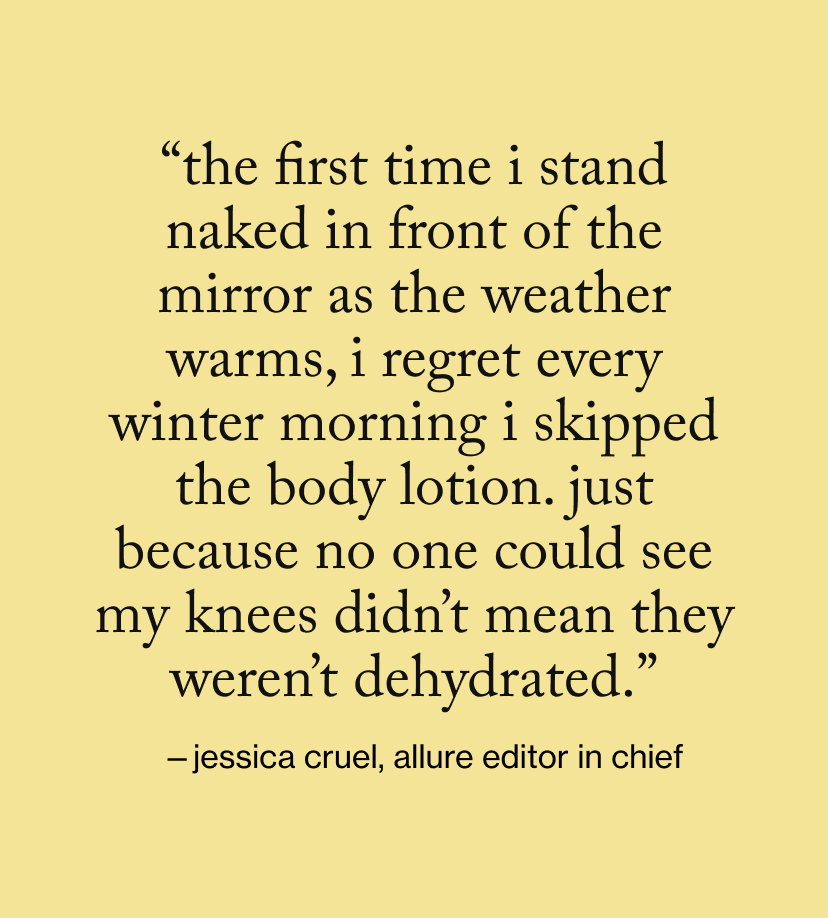 “The first time I stand naked in front of the mirror as the weather warms, I regret every winter morning I skipped the body lotion. Just because no one could see my knees didn’t mean they weren’t dehydrated.”