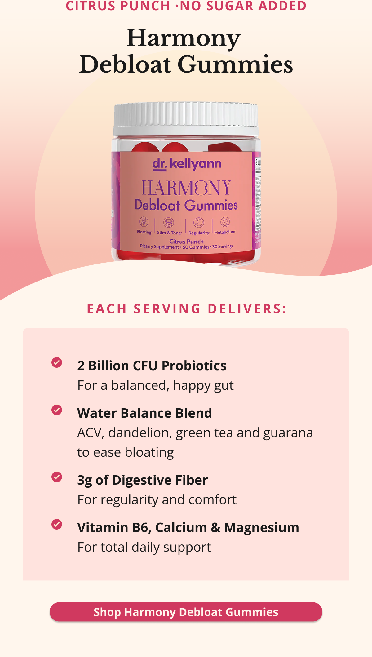 Citrus Punch ·No Sugar Added Harmony  Debloat Gummies Each serving delivers: 2 Billion CFU Probiotics For a balanced, happy gut Water Balance Blend ACV, dandelion, green tea and guarana to ease bloating 3g of Digestive Fiber For regularity and comfort  Vitamin B6, Calcium & Magnesium For total daily support Shop Harmony Debloat Gummies
