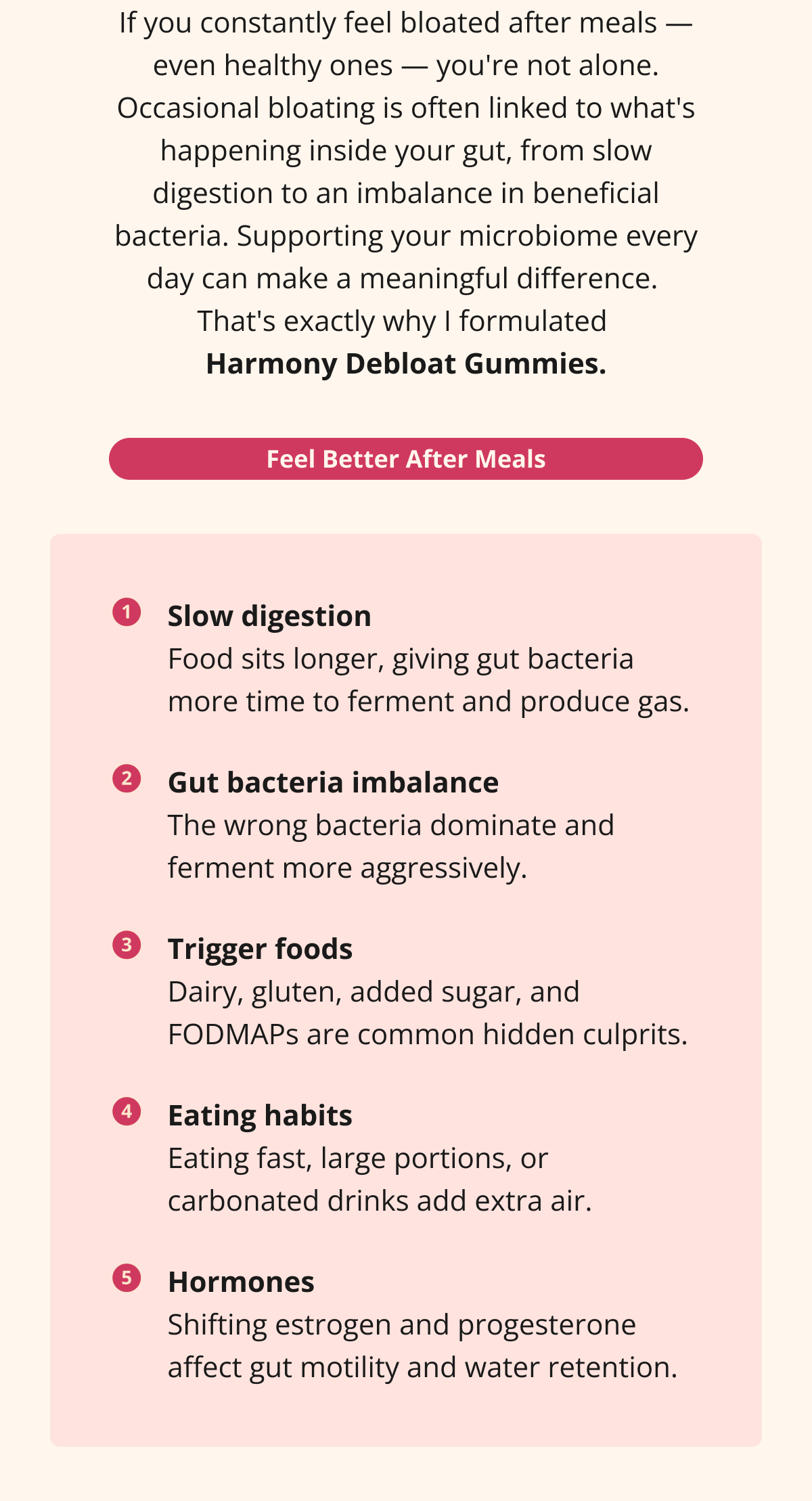 If you constantly feel bloated after meals — even healthy ones — you're not alone. Occasional bloating is often linked to what's happening inside your gut, from slow digestion to an imbalance in beneficial bacteria. Supporting your microbiome every day can make a meaningful difference.  That's exactly why I formulated  Harmony Debloat Gummies. Feel Better After Meals Slow digestion Food sits longer, giving gut bacteria more time to ferment and produce gas. Gut bacteria imbalance The wrong bacteria dominate and ferment more aggressively. Trigger foods Dairy, gluten, added sugar, and FODMAPs are common hidden culprits. Eating habits Eating fast, large portions, or carbonated drinks add extra air. Hormones Shifting estrogen and progesterone affect gut motility and water retention. 