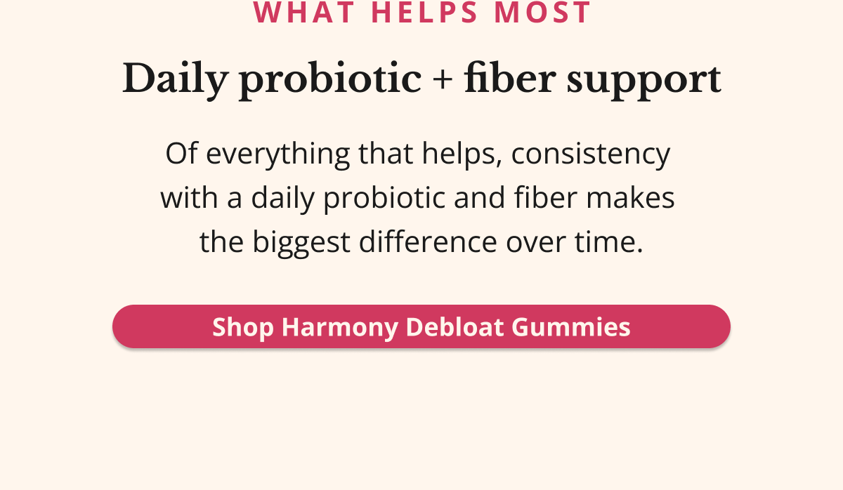 WHAT HELPS MOST Daily probiotic + fiber supportOf everything that helps, consistency  with a daily probiotic and fiber makes  the biggest difference over time. Shop Harmony Debloat Gummies
