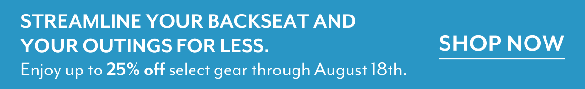 STREAMLINE YOUR BACKSEAT AND YOUR OUTINGS FOR LESS. | Enjoy up to 25% off select gear through August 18th. | SHOP NOW