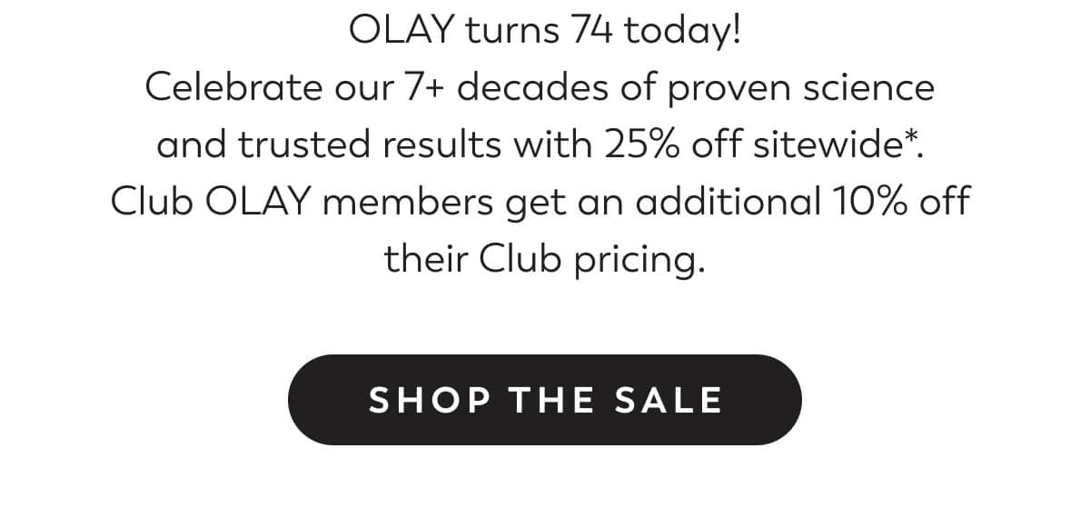 OLAY turns 74 today! Celebrate our 7+ decades of proven science  and trusted results with 25% off sitewide*.  Club OLAY members get an additional 10% off  their Club pricing. SHOP THE SALE