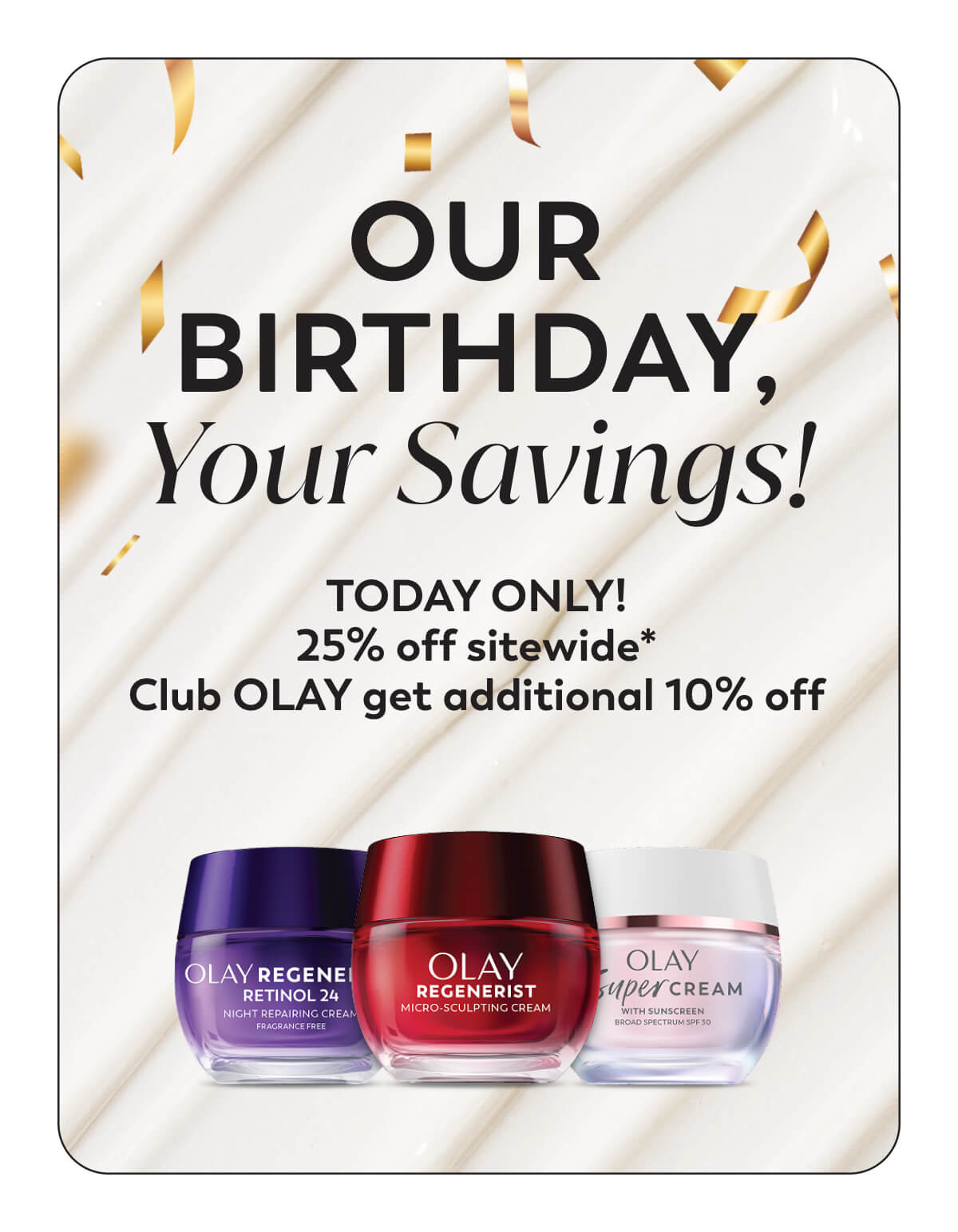 Our Birthday, Your Savings! TODAY ONLY! 25% off sitewide* Club Olay get additional 10% off
