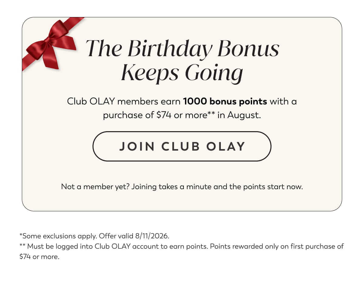 The Birthday Bonus Keeps Going. Club OLAY members earn 1000 bonus points with a purchase of $74 or more** in August. Not a member yet? Joining takes a minute and the points start now. JOIN CLUB OLAY.