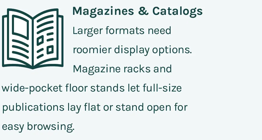 Magazines & Catalogs - Larger formats need roomier display options. Magazine racks and wide-pocket floor stands let full-size publications lay flat or stand open for easy browsing.