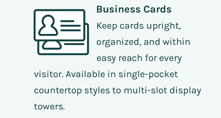 Business Cards - Keep cards upright, organized, and within easy reach for every visitor. Available in single-pocket countertop styles to multi-slot display towers.