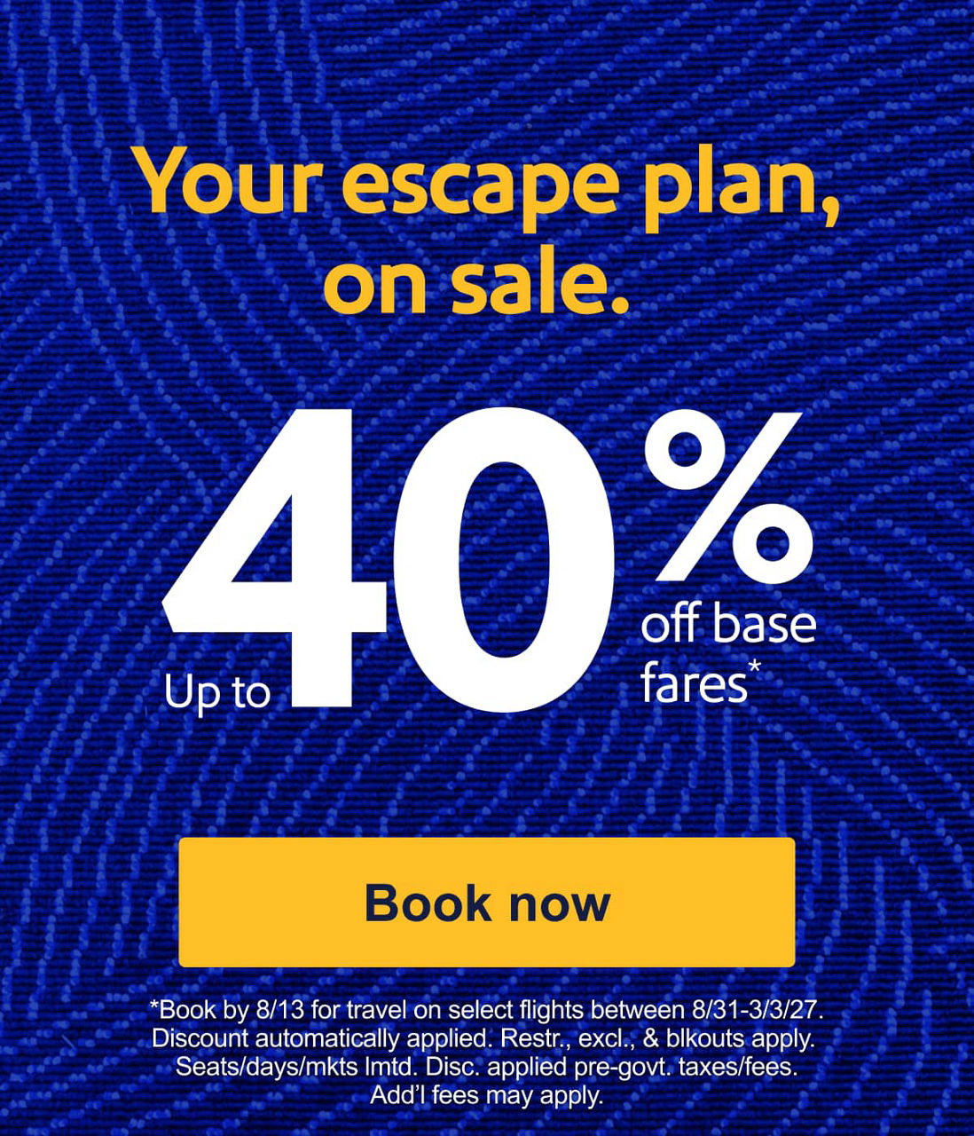 Your escape plan, on sale.Up to 40% off base fares*. [Book now] *Book by 8/13 for travel on select flights between 8/31-3/3/20. Discount automatically applied. Restr. excl. & blckouts apply. Seats/days/mkts lmtd. Disc. applied pre-govt. taxes/fees. Add’l fees may apply. 