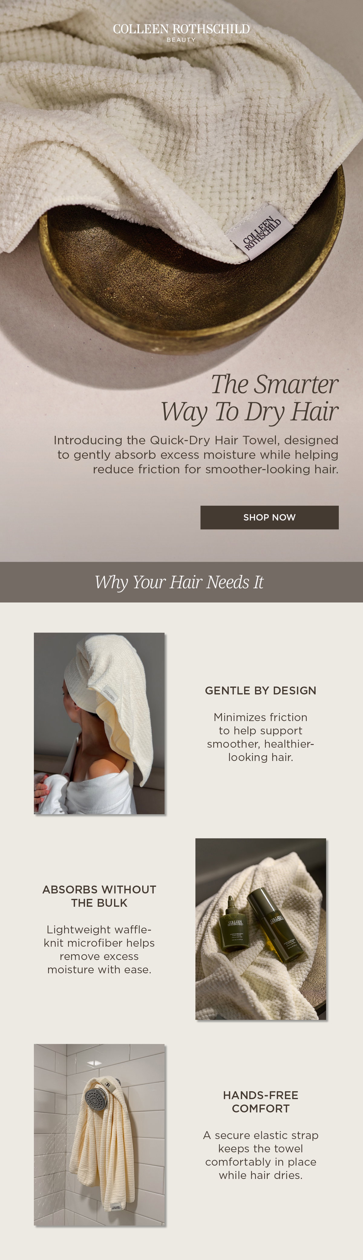 Meet the Colleen Rothschild Beauty Quick-Dry Hair Towel, a lightweight waffle-knit microfiber hair towel designed to absorb excess moisture while helping minimize friction for smoother, healthier-looking hair. Unlike bulky towels, this soft, absorbent wrap gently removes water without weighing hair down. A secure elastic strap keeps the towel comfortably in place for an effortless, hands-free fit while your hair dries. Perfect for every wash day, the Quick-Dry Hair Towel helps support healthier-looking hair by reducing friction, speeding up drying time, and making your post-shower routine easier.