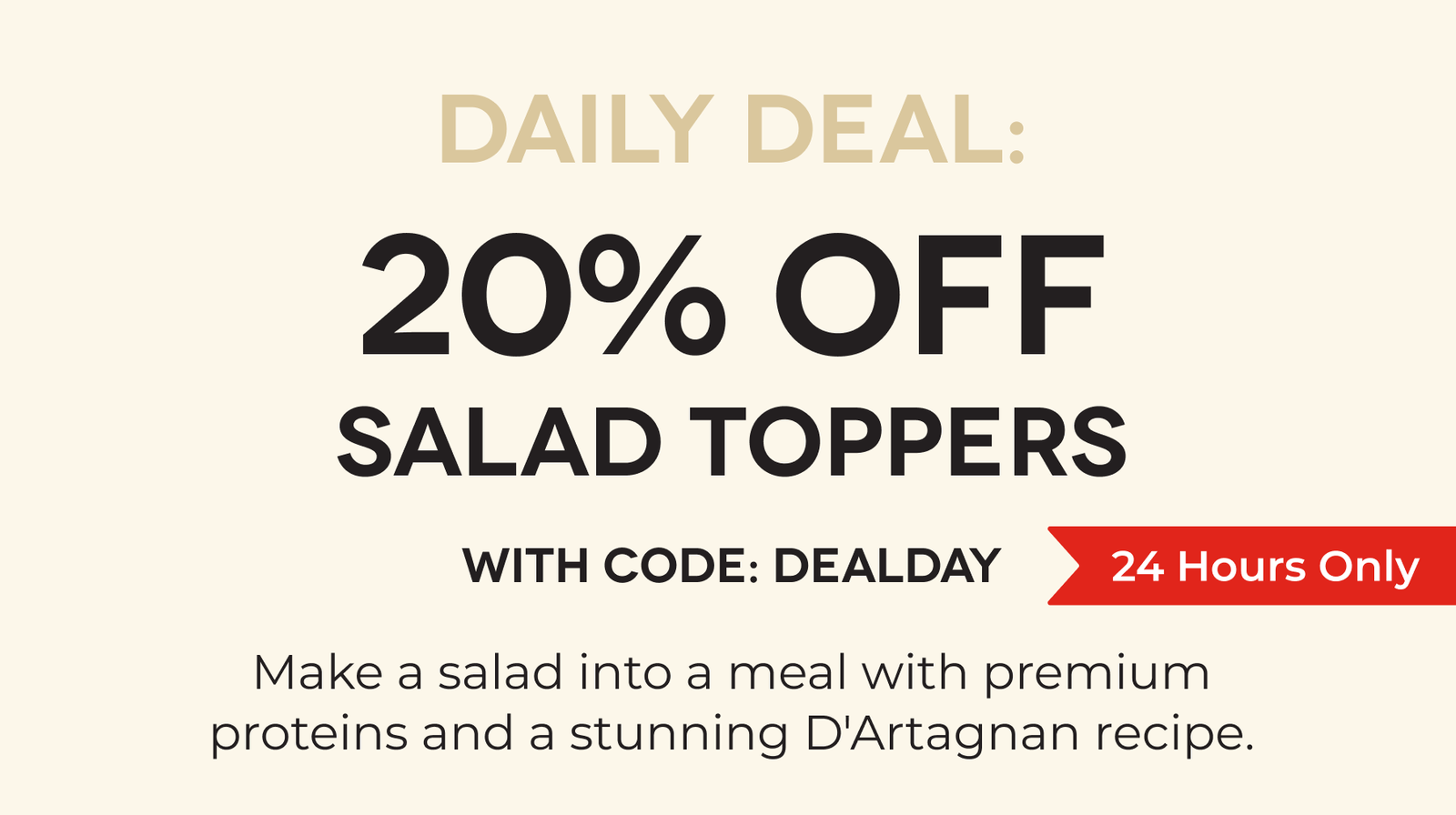 DAILY DEAL: 20% OFF Salad Toppers With Code: DEALDAY Make a salad into a meal with premium proteins and a stunning D'Artagnan recipe.