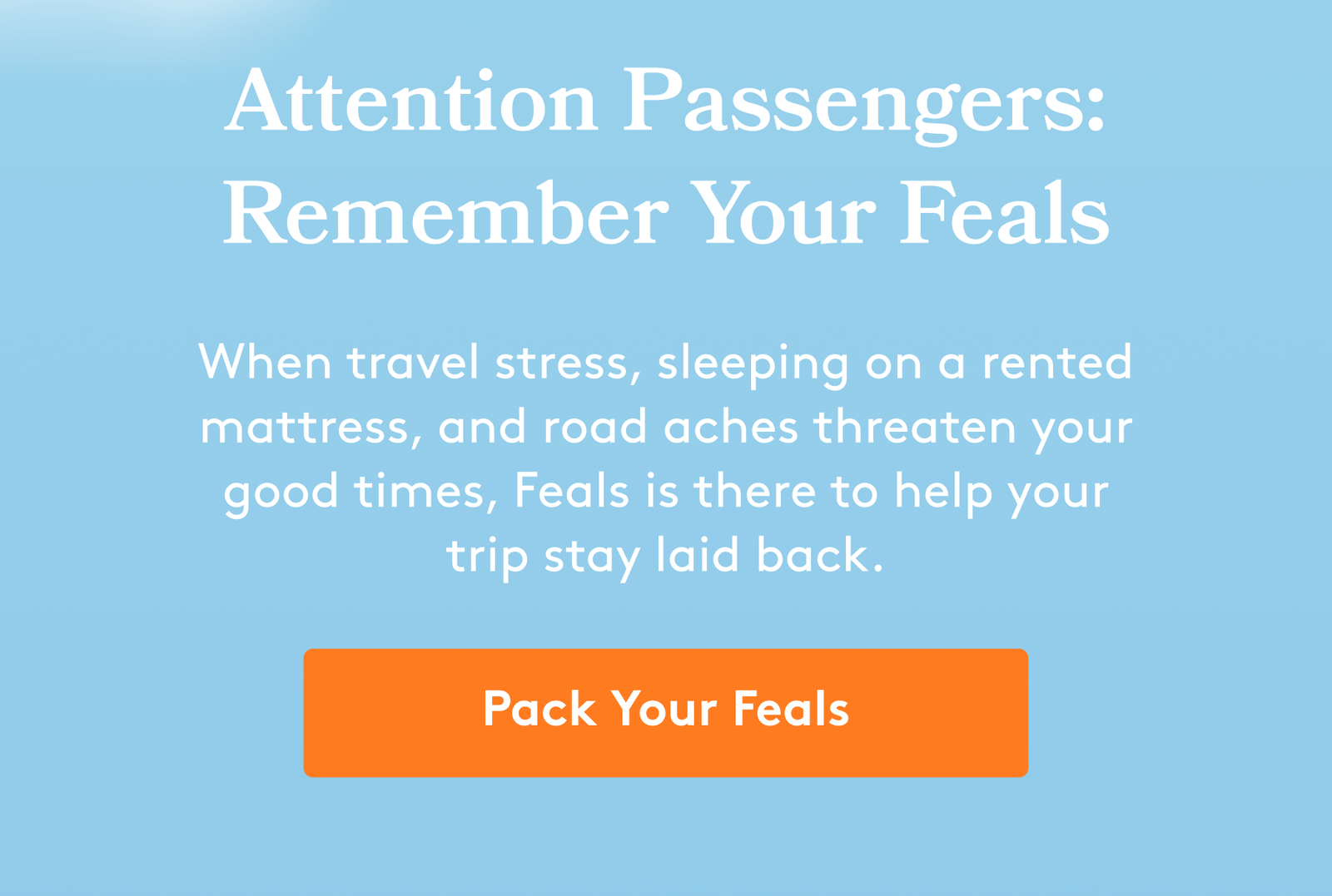 Attention Passengers: Remember Your Feals When travel stress, sleeping on a rented mattress, and road aches threaten your good times, Feals is there to help your trip stay laid back. Pack Your Feals