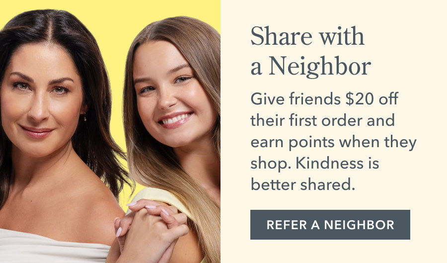 Share with a Neighbor Give friends $20 off their first order and earn points when they shop. Kindness is better shared. REFER A NEIGHBOR
