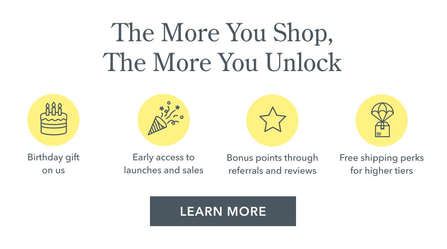 The More You Shop, The More You Unlock Early access to launches and sales Bonus points through referrals and reviews Free shipping perks for higher tiers LEARN MORE