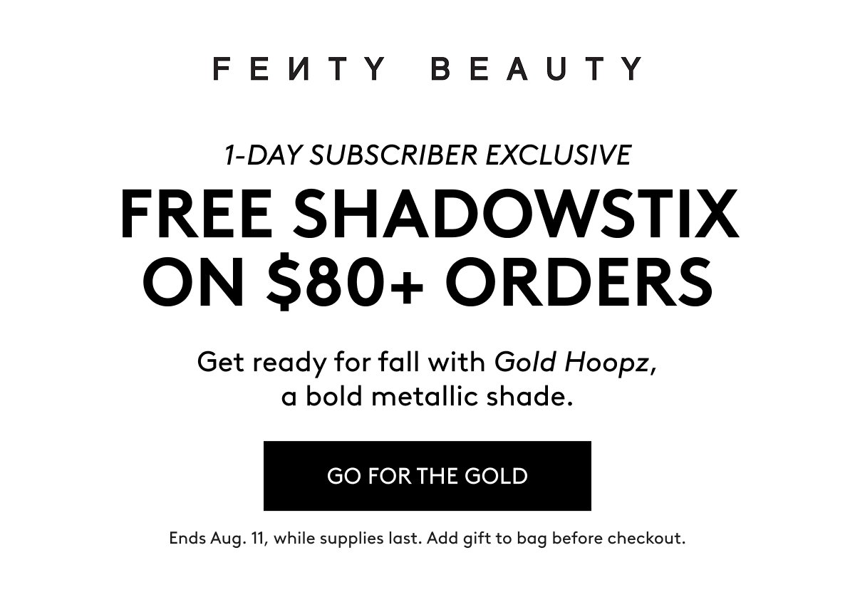 Fenty Beauty 1-Day Subscriber Exclusive: Free Shadowstix on $80+ Orders. Get ready for fall with Gold Hoopz, a bold metallic shade. Go for the gold. Ends Aug. 11, while supplies last. Add gift to bag before checkout.