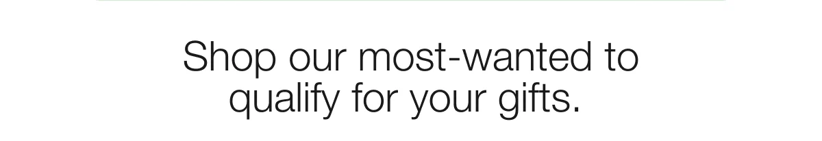 Shop our most-wanted to qualify for your gifts.