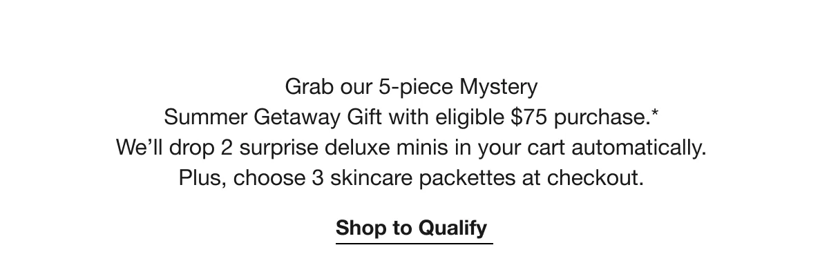 Grab our 5-piece Mystery Summer Getaway Gift with eligible $75 purchase.* We’ll drop 2 surprise deluxe minis in your cart automatically. Plus, choose 3 skincare packettes at checkout. | Shop to Qualify
