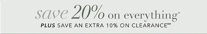 SAVE 20% on everything* + Save an EXTRA 10% on Clearance**