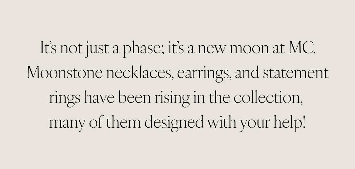 It’s not just a phase; it’s a new moon at MC. Moonstone necklaces, earrings, and statement rings have been rising in the collection, many of them designed with your help!