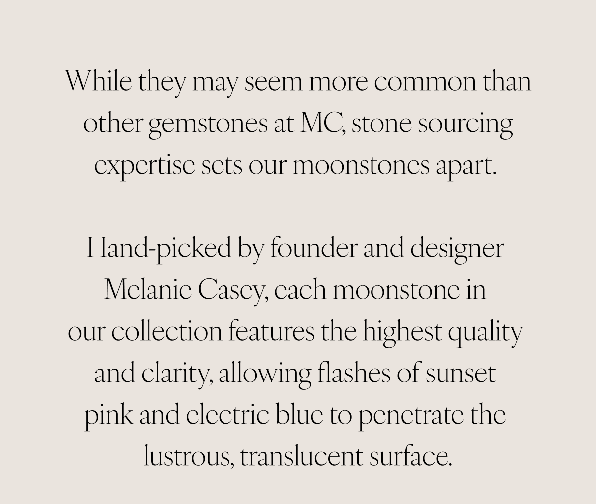 While they may seem more common than other gemstones at MC, stone sourcing expertise sets our moonstones apart. Hand-picked by founder and designer Melanie Casey, each moonstone in our collection features the highest quality and clarity, allowing flashes of sunset pink and electric blue to penetrate the lustrous, translucent surface.