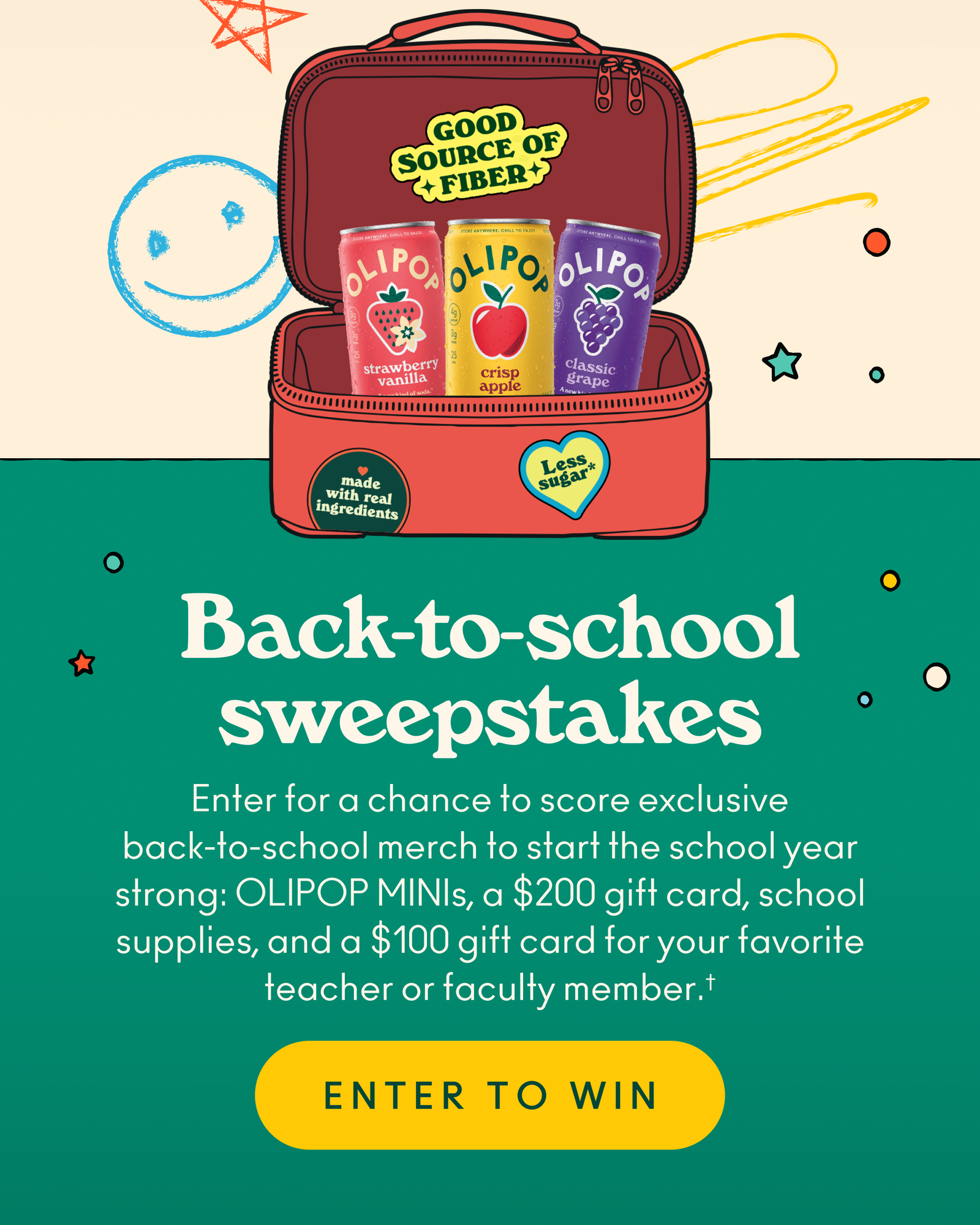 Back-to-school sweepstakes! Enter for a chance to score exclusive back-to-school merch to start the school year strong: OLIPOP MINIs, a $200 gift card, school supplies, and a $100 gift card for your favorite teacher or faculty member.† 