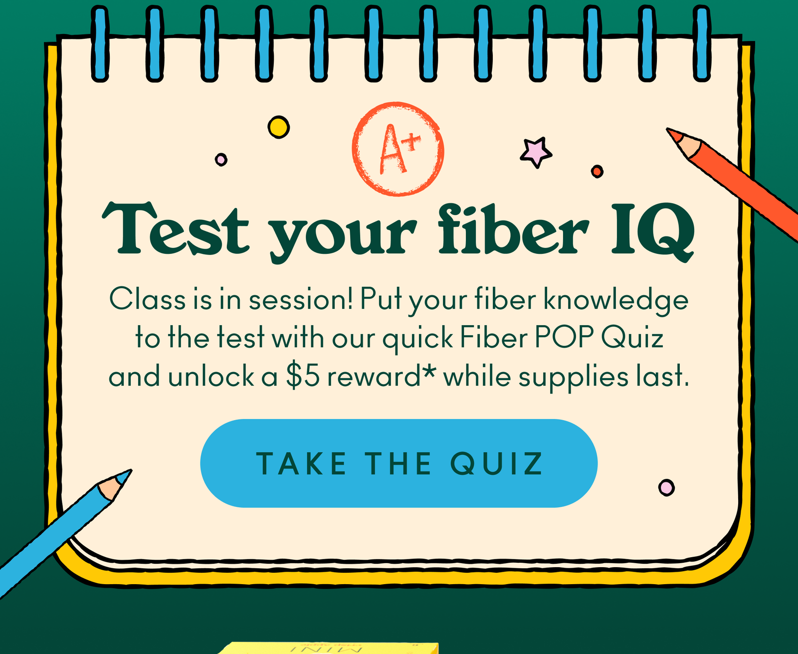 Test your fiber IQ! Class is in session! Put your fiber knowledge to the test with our quick Fiber POP Quiz and unlock a $5 reward* while supplies last.