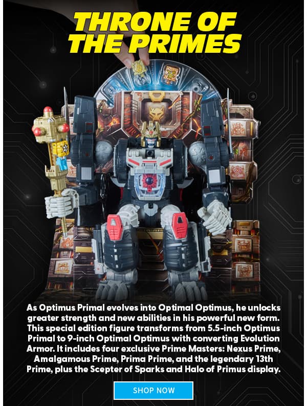 Headline: Throne of the Primes   Subtext: As Optimus Primal evolves into Optimal Optimus, he unlocks greater strength and new abilities in his powerful new form. This special edition figure transforms from 5.5-inch Optimus Primal to 9-inch Optimal Optimus with converting Evolution Armor. It includes four exclusive Prime Masters: Nexus Prime, Amalgamous Prime, Prima Prime, and the legendary 13th Prime, plus the Scepter of Sparks and Halo of Primus display.