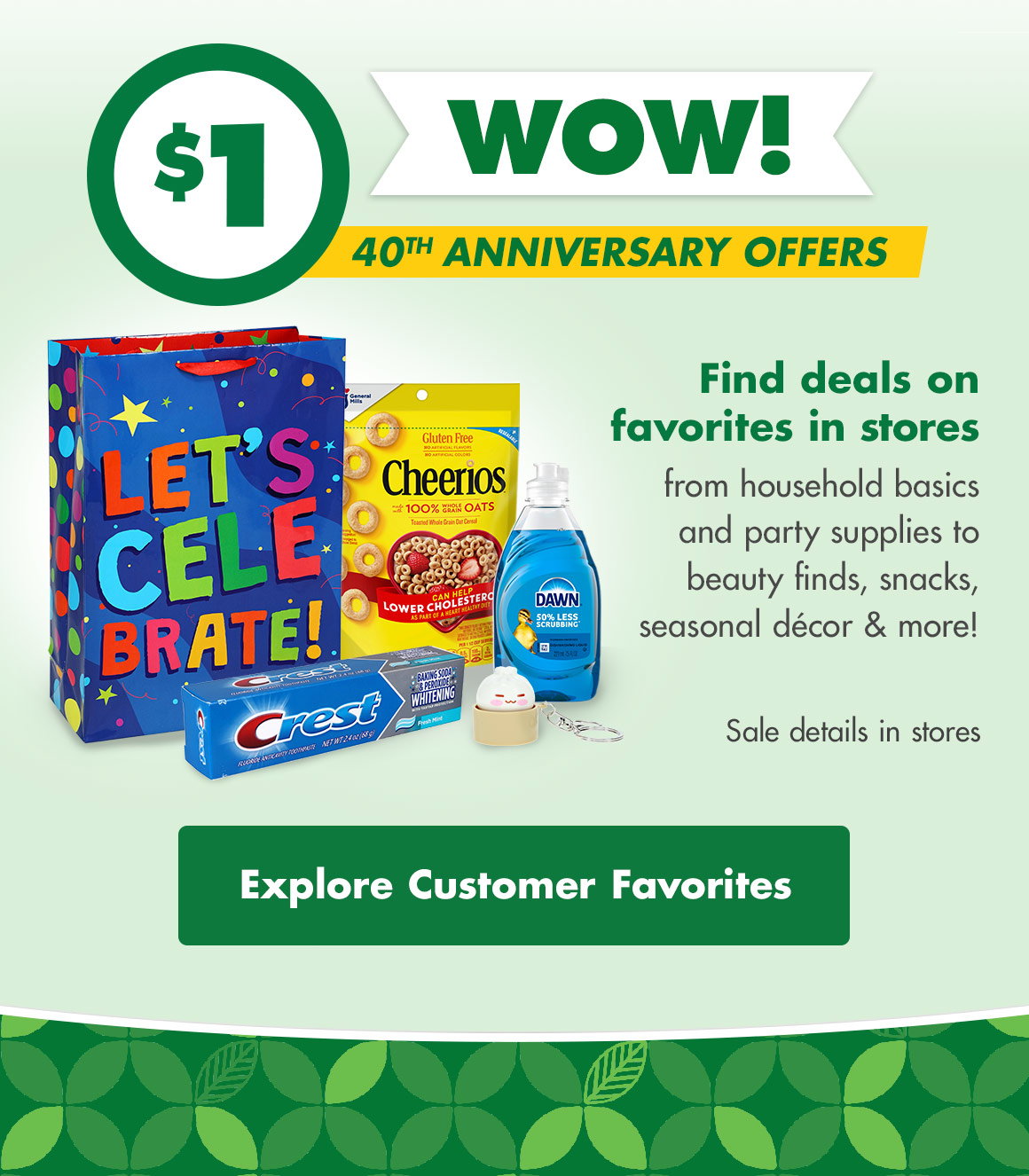 $1 WOW! 40th Anniversary Offers. Find deals on favoites in stores from household basics and party supplies to beauty finds, snacks, seasonal décor & more! Sale details in stores. Image of a gift bag, Cheerios ceral pouch, Dawn dishwashing detergent bottle, Crest toothpaste tube, and squishy dumpling keychain toy. Explore Customer Favorites button.
