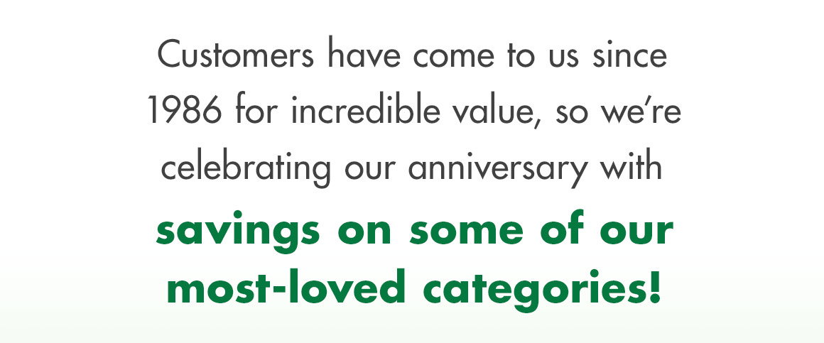 Customers have come to us since 1986 for incredible value, so we’re celebrating our anniversary with savings on some of our most-loved categories!