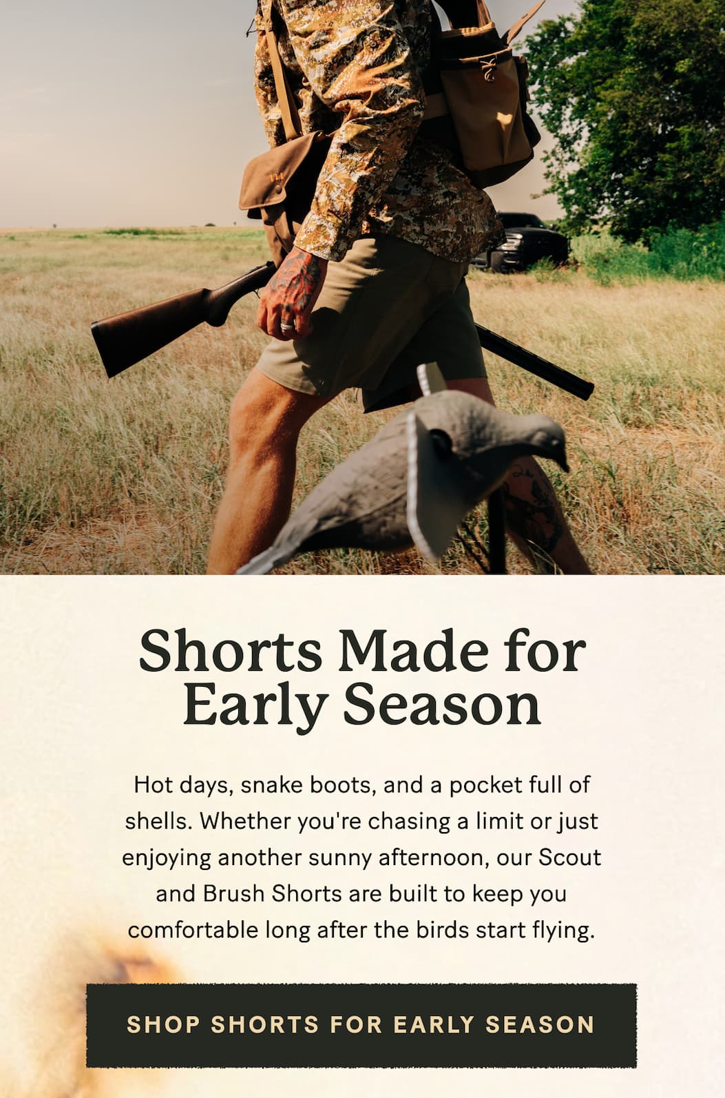 Hot days, snake boots, and a pocket full of shells. Whether you're chasing a limit or just enjoying another sunny afternoon, our Scout and Brush Shorts are built to keep you comfortable long after the birds start flying.    >>> Shop Shorts for Early Season