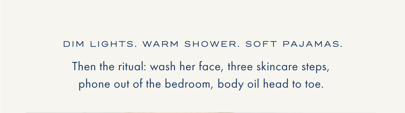 Dim lights. Warm shower. Soft pajamas. | Then the ritual: wash her face, three skincare steps, phone out of the bedroom, body oil head to toe.