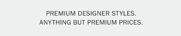 PREMIUM DESIGNER STYLES. ANYTHING BUT PREMIUM PRICES.