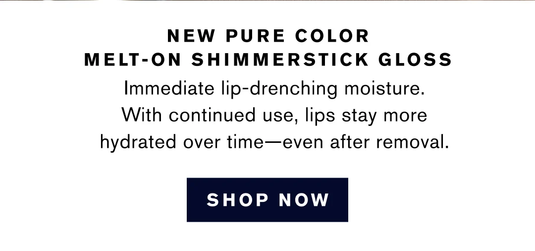 NEW PURE COLOR MELT-ON SHIMMERSTICK GLOSS | Immediate lip-drenching moisture. With continued use, lips stay more hydrated over time--even after removal. | SHOP NOW