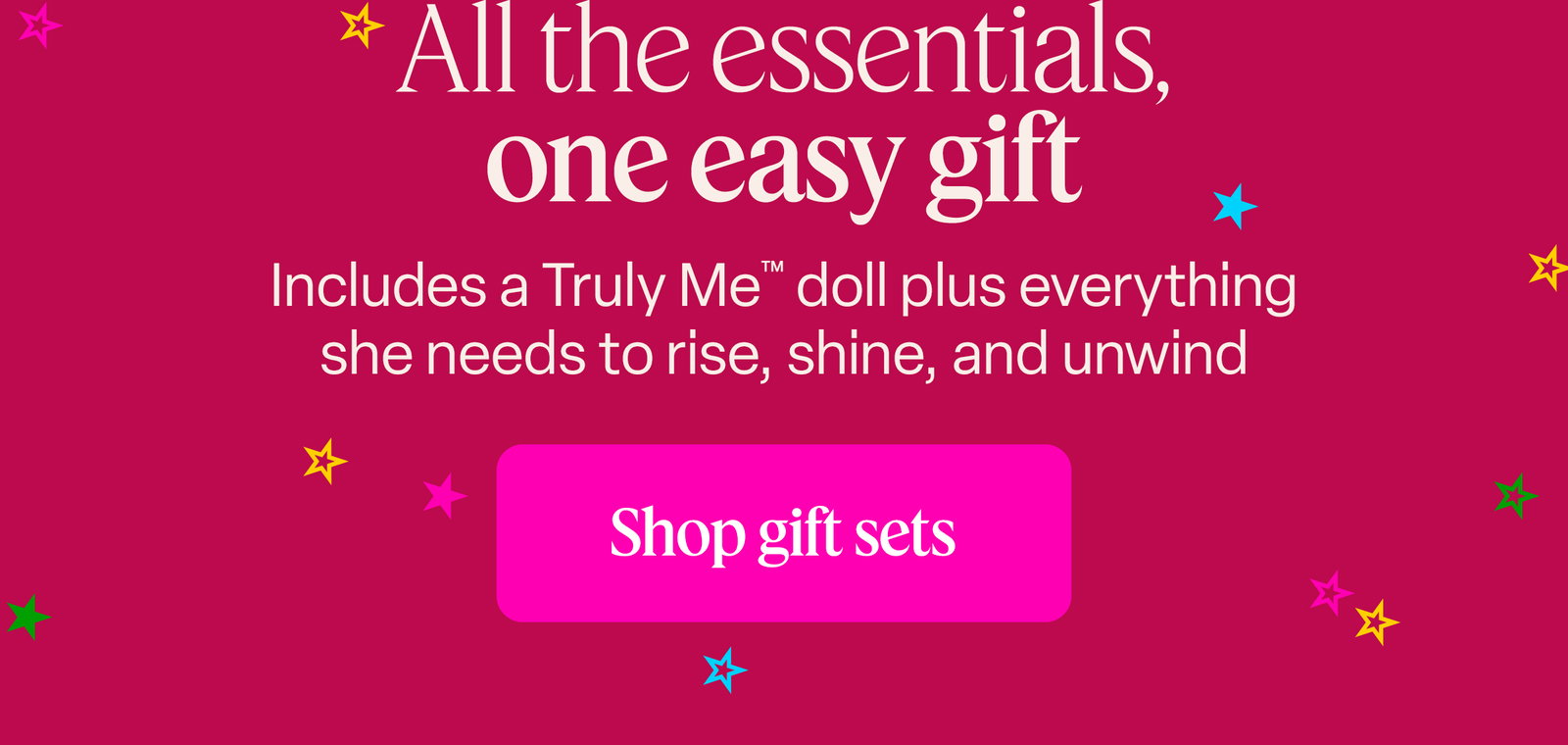 All the essentials, one easy gift. Includes a Truly Me™ doll plus everything she needs to rise, shine, and unwind. Shop gift sets
